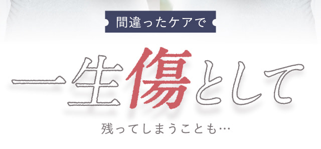 間違ったケアで一生傷として残ってしまうことも…