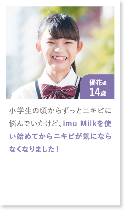 優花様14歳 小学生の頃からずっとニキビに悩んでいたけど、imu Milkを使い始めてからニキビが気にならなくなりました！