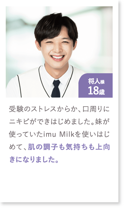 将人様18歳 受験のストレスからか、口周りにニキビができはじめました。妹が使っていたimu Milkを使いはじめて、肌の調子も気持ちも上向きになりました。