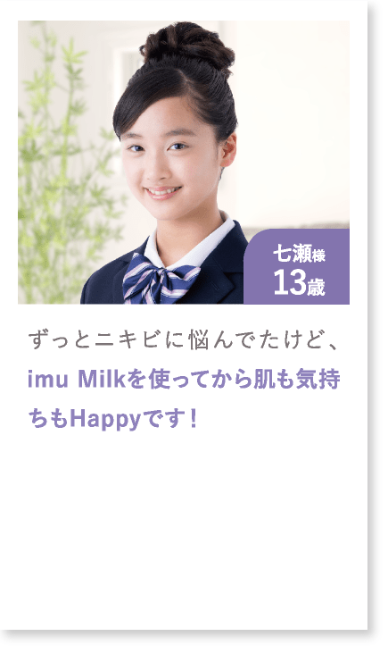七瀬様13歳 ずっとニキビに悩んでたけど、imu Milkを使ってから肌も気持ちもHappyです！