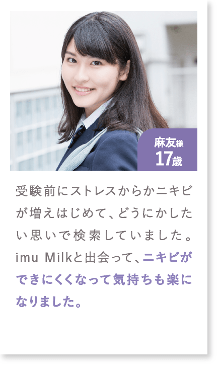 麻友様17歳 受験前にストレスからかニキビが増えはじめて、どうにかしたい思いで検索していました。imu Milkと出会って、ニキビができにくくなって気持ちも楽になりました。