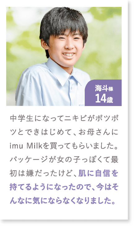 海斗様14歳 中学生になってニキビがポツポツとできはじめて、お母さんにimu Milkを買ってもらいました。パッケージが女の子っぽくて最初は嫌だったけど、肌に自信を持てるようになったので、今はそんなに気にならなくなりました。